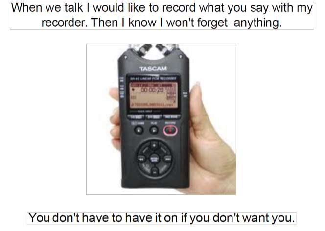 When we talk I would like to record what you say with my recorder. Then I know I won't forget anything. You don't have to have it on if you don't want to.