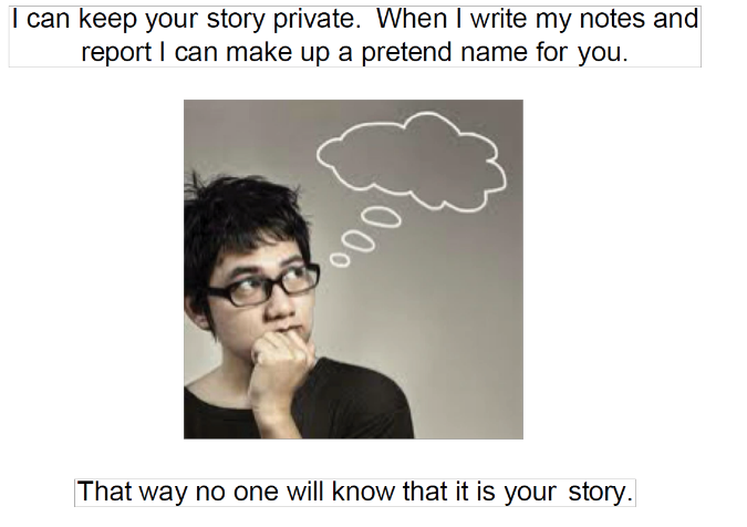 I can keep your story private. When I write my notes and report I can make up a pretend name for you. That way no one will know that it is your story.