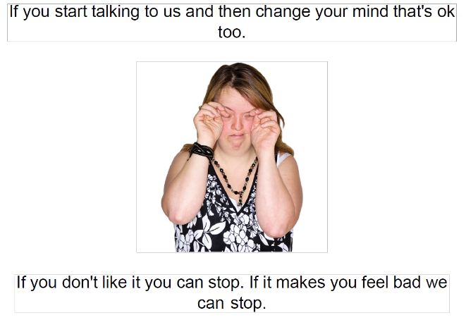 If you start talking to us and then change your mind that's ok too. If you don't like it you can stop. If it makes you feel bad we can stop.