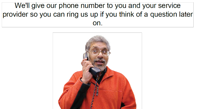 We'll give our phone number to you and your service provider so you can ring us up if you think of a question later on.