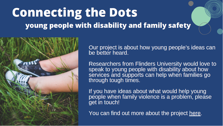 A graphic with a dark blue background and a picture of a child's feet with shoes on in the grass. The graphic has the following text: 'Connecting the Dots. Young people with disability and family safety. Our project is about how young people's ideas can be better heard. Researchers from Flinders University would love to speak to young people with disability about how services and supports can help when families go through tough times. If you have ideas about what would help young people when family violence is a problem, please get in touch! You can find out more about the project here.'