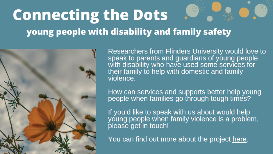 A graphic with a teal background and a picture of an orange flower. The graphic has the following text: 'Connecting the Dots. Young people with disability and family safety. Researchers from Flinders University would love to speak to parents and guardians of young people with disability who have used some services their family to help with domestic and family violence. How an services and supports better help young people when families go through tough times? If you'd like to speak with us about would help young people when family violence is a problem, please get in touch! You can find out more about the project here.'